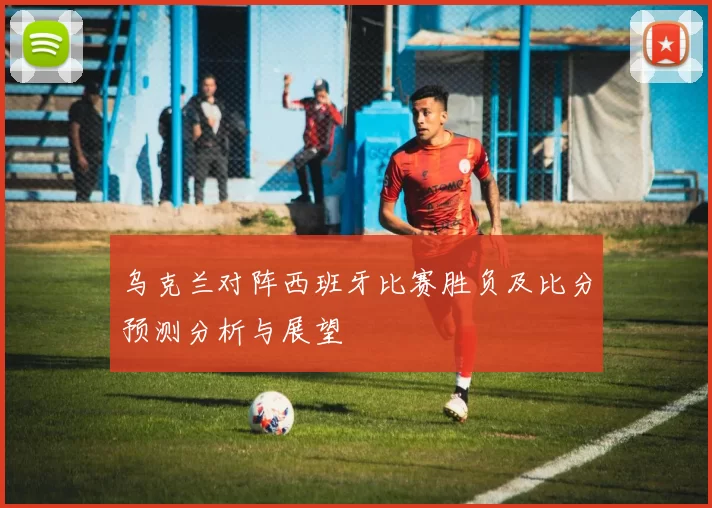 乌克兰对阵西班牙比赛胜负及比分预测分析与展望