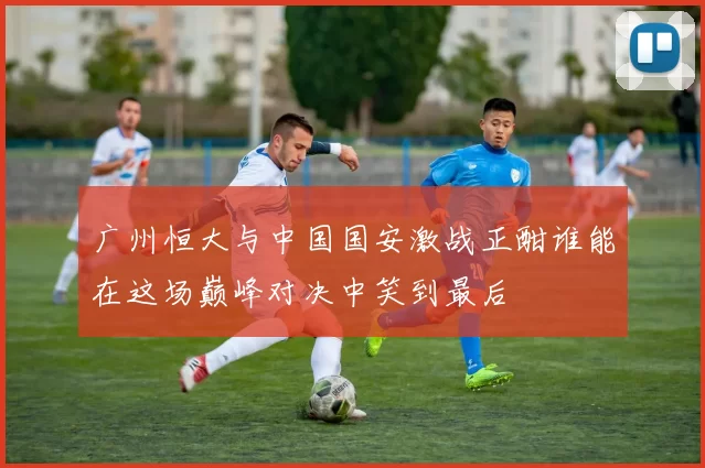 广州恒大与中国国安激战正酣谁能在这场巅峰对决中笑到最后