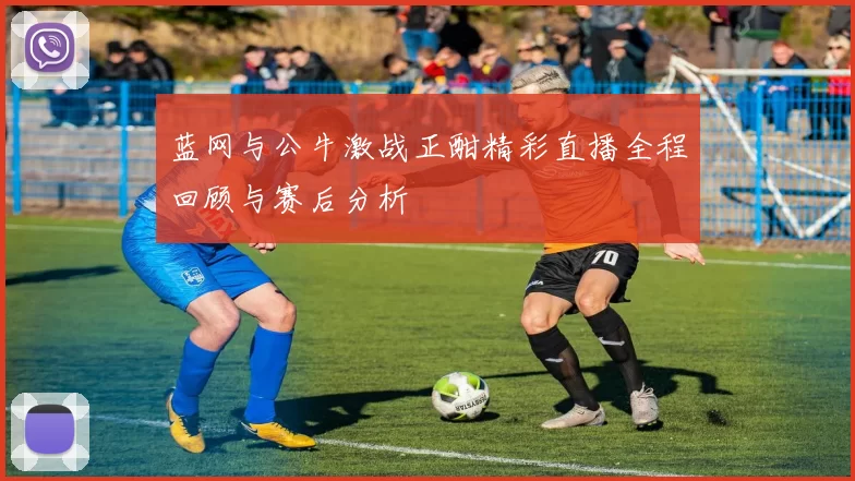 蓝网与公牛激战正酣精彩直播全程回顾与赛后分析