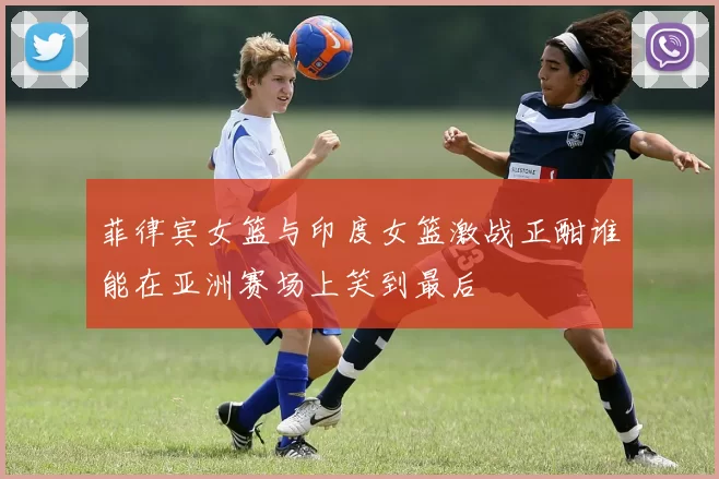 菲律宾女篮与印度女篮激战正酣谁能在亚洲赛场上笑到最后