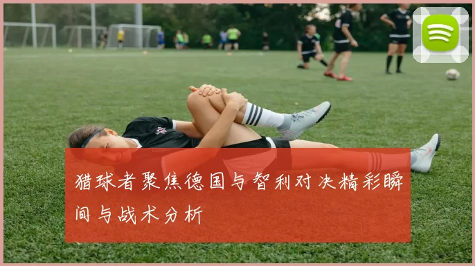 猎球者聚焦德国与智利对决精彩瞬间与战术分析