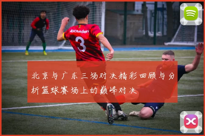 北京与广东三场对决精彩回顾与分析篮球赛场上的巅峰对决